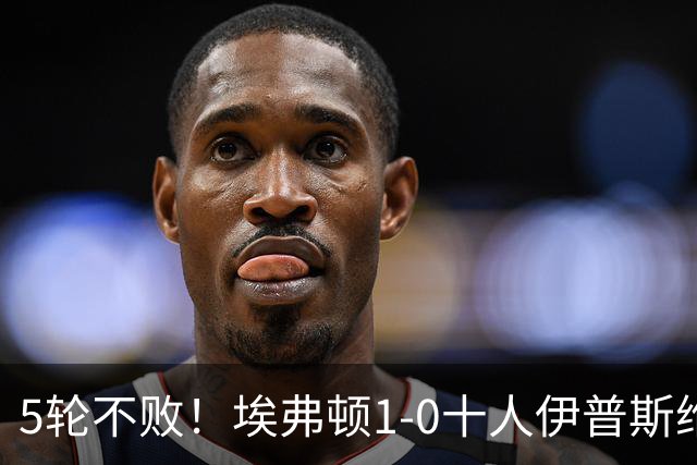 5轮不败！埃弗顿1-0十人伊普斯维奇 巴里破门+进球被吹法塔乌染红